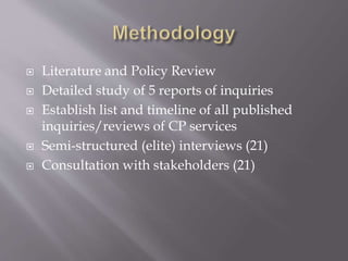  Literature and Policy Review
 Detailed study of 5 reports of inquiries
 Establish list and timeline of all published
inquiries/reviews of CP services
 Semi-structured (elite) interviews (21)
 Consultation with stakeholders (21)
 
