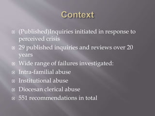 (Published)Inquiries initiated in response to
perceived crisis
 29 published inquiries and reviews over 20
years
 Wide range of failures investigated:
 Intra-familial abuse
 Institutional abuse
 Diocesan clerical abuse
 551 recommendations in total
 