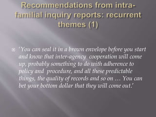  ‘You can seal it in a brown envelope before you start
and know that inter-agency cooperation will come
up, probably something to do with adherence to
policy and procedure, and all these predictable
things, the quality of records and so on … You can
bet your bottom dollar that they will come out.’
 