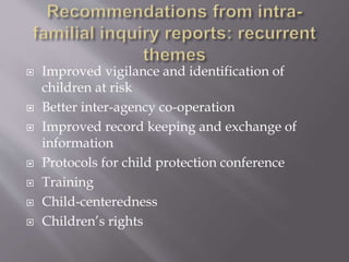  Improved vigilance and identification of
children at risk
 Better inter-agency co-operation
 Improved record keeping and exchange of
information
 Protocols for child protection conference
 Training
 Child-centeredness
 Children’s rights
 