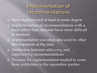  Most implemented at least to some degree
 Implementation of recommendations with a
local rather than national focus more difficult
to measure
 Implementation was often obscured by other
developments at the time
 Distinction between addressing and
implementing recommendations
 Pressure for implementation tended to come
from politicians in the opposition parties
 