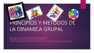 PRINCIPIOS Y METODOS DE
LA DINAMICA GRUPAL
ALUMNA: LIC. MARIA GUADALUPE LIRA CASTAÑEDA
ASESORA: MTRA JUDITH GONZALEZ CERVANTES
MATERIA: MODELOS DE DISEÑO Y DESARROLLO DE ESTRATEGIAS INTRUCCIONALES
 