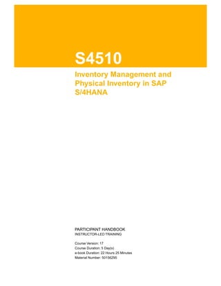 S4510
Inventory Management and
Physical Inventory in SAP
S/4HANA
.
.
PARTICIPANT HANDBOOK
INSTRUCTOR-LED TRAINING
.
Course Version: 17
Course Duration: 5 Day(s)
e-book Duration: 22 Hours 25 Minutes
Material Number: 50156295
 
