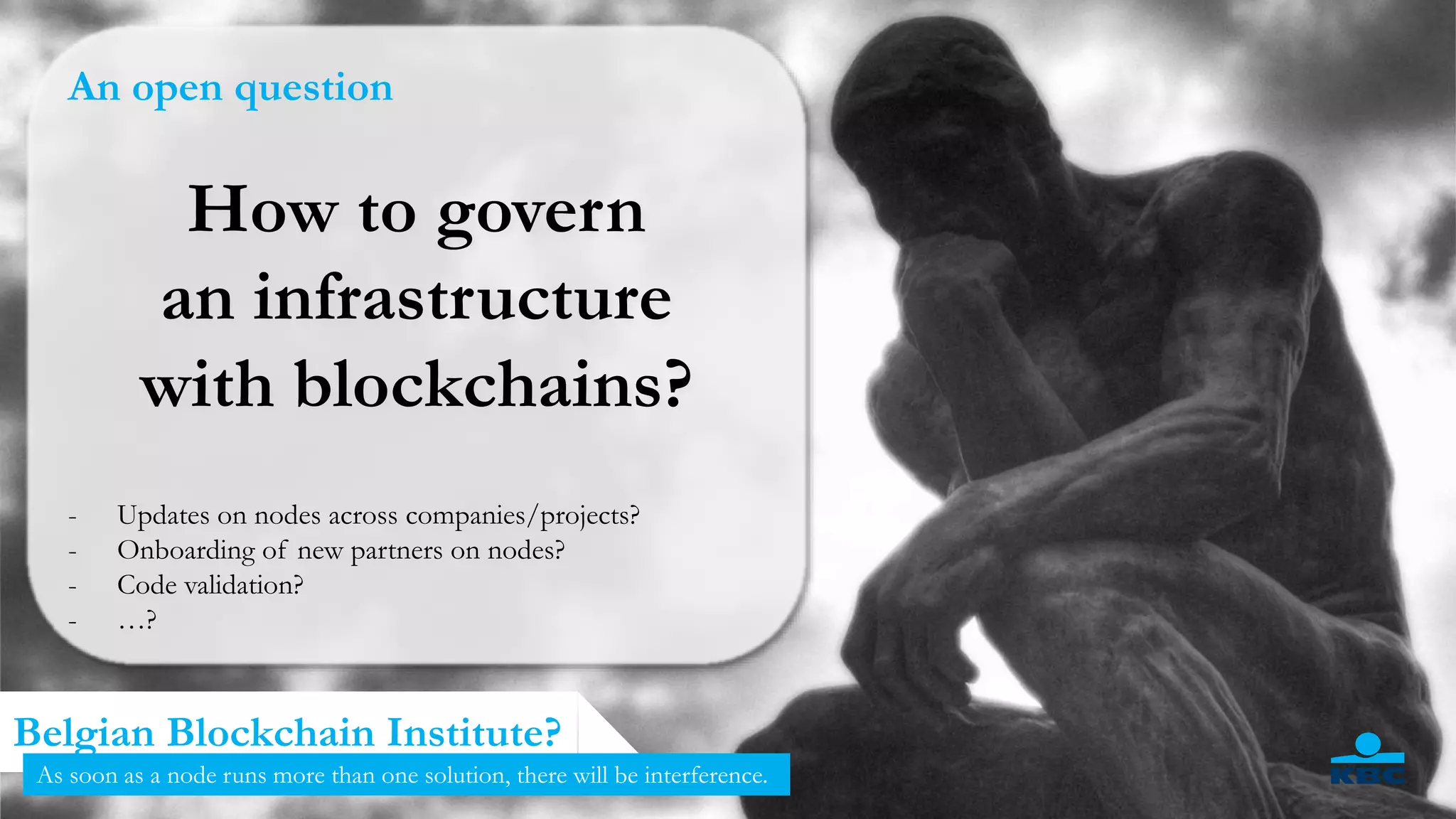 12
Belgian Blockchain Institute?
As soon as a node runs more than one solution, there will be interference.
An open question
How to govern
an infrastructure
with blockchains?
- Updates on nodes across companies/projects?
- Onboarding of new partners on nodes?
- Code validation?
- …?