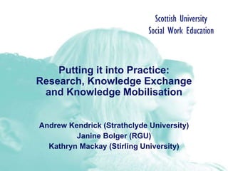 Putting it into Practice:
Research, Knowledge Exchange
and Knowledge Mobilisation
Andrew Kendrick (Strathclyde University)
Janine Bolger (RGU)
Kathryn Mackay (Stirling University)
 