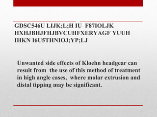 GDSC546U LIJK;L;H IU F87IOLJK
HXHJBHJFHJBVCUHFXERYAGF YUUH
IHKN I6U5THNIOJ;YP;LJ
Unwanted side effects of Kloehn headgear can
result from the use of this method of treatment
in high angle cases, where molar extrusion and
distal tipping may be significant.
 