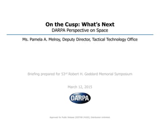 On the Cusp: What’s Next
DARPA Perspective on Space
Ms. Pamela A. Melroy, Deputy Director, Tactical Technology Office
Briefing prepared for 53rd Robert H. Goddard Memorial Symposium
March 12, 2015
Approved for Public Release (DISTAR 24265), Distribution Unlimited.
 