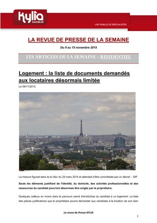 La revue de Presse KYLIA
1
LA REVUE DE PRESSE DE LA SEMAINE
Du 9 au 15 novembre 2015
LES ARTICLES DE LA SEMAINE - RESIDENTIEL
Logement : la liste de documents demandés
aux locataires désormais limitée
Le 09/11/2015
La mesure figurait dans la loi Alur du 24 mars 2014 et attendait d’être concrétisée par un décret. - SIP
Seuls les éléments justifiant de l'identité, du domicile, des activités professionnelles et des
ressources du candidat pourront désormais être exigés par le propriétaire.
Quelques cailloux en moins dans le parcours semé d'embûches du candidat à un logement. La liste
des pièces justificatives que le propriétaire pourra demander aux candidats à la location de son bien
 