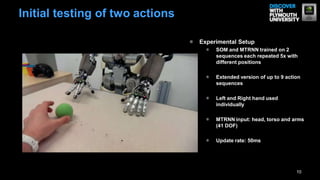 10
Initial testing of two actions
Experimental Setup
SOM and MTRNN trained on 2
sequences each repeated 5x with
different positions
Extended version of up to 9 action
sequences
Left and Right hand used
individually
MTRNN input: head, torso and arms
(41 DOF)
Update rate: 50ms
 
