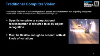 Specific template or computational
representation is required to allow object
recognition
Must be flexible enough to account with all
kinds of variations
18
Traditional Computer Vision
“Teaching a computer to classify objects has proved much harder than was originally anticipated”
Thomas Serre - Center for Biological and Computational Learning at MIT
 