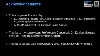 This study was financed by:
EU Integrating Projects - ITALK and Poeticon++ within the FP7 ICT programme
Cognitive Systems and Robotics
ARIADNA scheme of The European Space Agency
Thanks to my supervisors Prof Angelo Cangelosi, Dr. Davide Marocco
and Prof Tony Belpaeme for their support
Thanks to Calisa Cole and Chandra Cheij from NVIDIA for their help
Acknowledgements
 