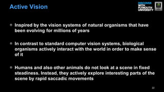 Inspired by the vision systems of natural organisms that have
been evolving for millions of years
In contrast to standard computer vision systems, biological
organisms actively interact with the world in order to make sense
of it
Humans and also other animals do not look at a scene in fixed
steadiness. Instead, they actively explore interesting parts of the
scene by rapid saccadic movements
22
Active Vision
 