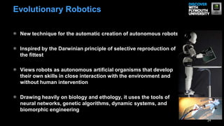 New technique for the automatic creation of autonomous robots
Inspired by the Darwinian principle of selective reproduction of
the fittest
Views robots as autonomous artificial organisms that develop
their own skills in close interaction with the environment and
without human intervention
Drawing heavily on biology and ethology, it uses the tools of
neural networks, genetic algorithms, dynamic systems, and
biomorphic engineering
24
Evolutionary Robotics
 