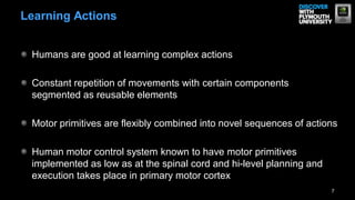 Humans are good at learning complex actions
Constant repetition of movements with certain components
segmented as reusable elements
Motor primitives are flexibly combined into novel sequences of actions
Human motor control system known to have motor primitives
implemented as low as at the spinal cord and hi-level planning and
execution takes place in primary motor cortex
7
Learning Actions
 