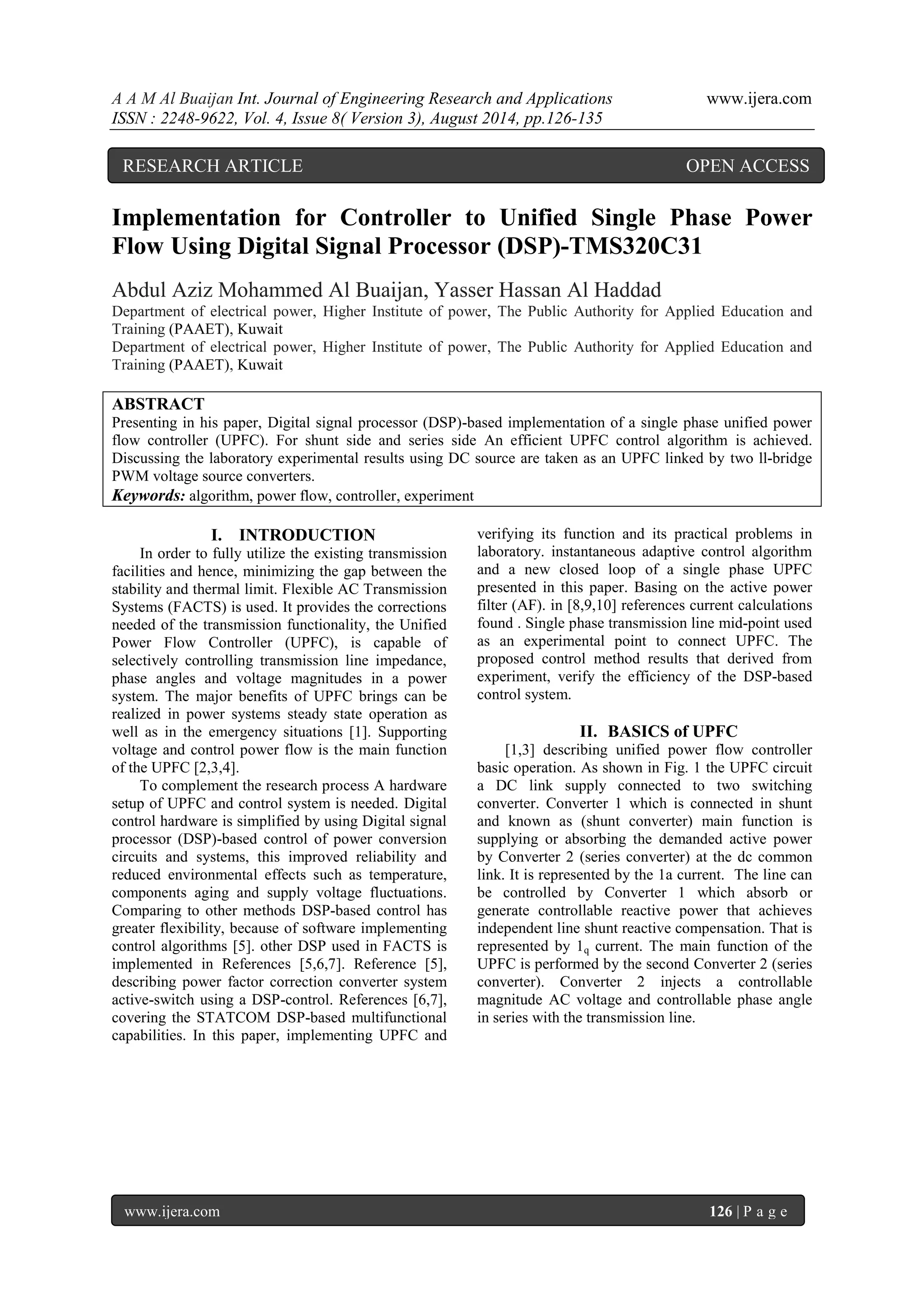 A A M Al Buaijan Int. Journal of Engineering Research and Applications www.ijera.com ISSN : 2248-9622, Vol. 4, Issue 8( Version 3), August 2014, pp.126-135 www.ijera.com 126 | P a g e Implementation for Controller to Unified Single Phase Power Flow Using Digital Signal Processor (DSP)-TMS320C31 Abdul Aziz Mohammed Al Buaijan, Yasser Hassan Al Haddad Department of electrical power, Higher Institute of power, The Public Authority for Applied Education and Training (PAAET), Kuwait Department of electrical power, Higher Institute of power, The Public Authority for Applied Education and Training (PAAET), Kuwait ABSTRACT Presenting in his paper, Digital signal processor (DSP)-based implementation of a single phase unified power flow controller (UPFC). For shunt side and series side An efficient UPFC control algorithm is achieved. Discussing the laboratory experimental results using DC source are taken as an UPFC linked by two ll-bridge PWM voltage source converters. Keywords: algorithm, power flow, controller, experiment I. INTRODUCTION In order to fully utilize the existing transmission facilities and hence, minimizing the gap between the stability and thermal limit. Flexible AC Transmission Systems (FACTS) is used. It provides the corrections needed of the transmission functionality, the Unified Power Flow Controller (UPFC), is capable of selectively controlling transmission line impedance, phase angles and voltage magnitudes in a power system. The major benefits of UPFC brings can be realized in power systems steady state operation as well as in the emergency situations [1]. Supporting voltage and control power flow is the main function of the UPFC [2,3,4]. To complement the research process A hardware setup of UPFC and control system is needed. Digital control hardware is simplified by using Digital signal processor (DSP)-based control of power conversion circuits and systems, this improved reliability and reduced environmental effects such as temperature, components aging and supply voltage fluctuations. Comparing to other methods DSP-based control has greater flexibility, because of software implementing control algorithms [5]. other DSP used in FACTS is implemented in References [5,6,7]. Reference [5], describing power factor correction converter system active-switch using a DSP-control. References [6,7], covering the STATCOM DSP-based multifunctional capabilities. In this paper, implementing UPFC and verifying its function and its practical problems in laboratory. instantaneous adaptive control algorithm and a new closed loop of a single phase UPFC presented in this paper. Basing on the active power filter (AF). in [8,9,10] references current calculations found . Single phase transmission line mid-point used as an experimental point to connect UPFC. The proposed control method results that derived from experiment, verify the efficiency of the DSP-based control system. II. BASICS of UPFC [1,3] describing unified power flow controller basic operation. As shown in Fig. 1 the UPFC circuit a DC link supply connected to two switching converter. Converter 1 which is connected in shunt and known as (shunt converter) main function is supplying or absorbing the demanded active power by Converter 2 (series converter) at the dc common link. It is represented by the 1a current. The line can be controlled by Converter 1 which absorb or generate controllable reactive power that achieves independent line shunt reactive compensation. That is represented by 1q current. The main function of the UPFC is performed by the second Converter 2 (series converter). Converter 2 injects a controllable magnitude AC voltage and controllable phase angle in series with the transmission line. RESEARCH ARTICLE OPEN ACCESS 