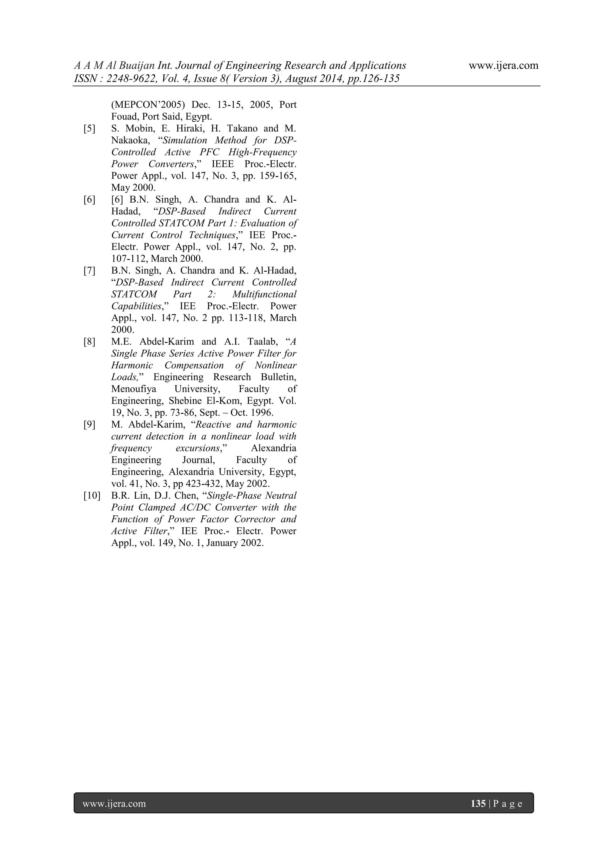 A A M Al Buaijan Int. Journal of Engineering Research and Applications www.ijera.com ISSN : 2248-9622, Vol. 4, Issue 8( Version 3), August 2014, pp.126-135 www.ijera.com 135 | P a g e (MEPCON’2005) Dec. 13-15, 2005, Port Fouad, Port Said, Egypt. [5] S. Mobin, E. Hiraki, H. Takano and M. Nakaoka, “Simulation Method for DSP- Controlled Active PFC High-Frequency Power Converters,” IEEE Proc.-Electr. Power Appl., vol. 147, No. 3, pp. 159-165, May 2000. [6] [6] B.N. Singh, A. Chandra and K. Al- Hadad, “DSP-Based Indirect Current Controlled STATCOM Part 1: Evaluation of Current Control Techniques,” IEE Proc.- Electr. Power Appl., vol. 147, No. 2, pp. 107-112, March 2000. [7] B.N. Singh, A. Chandra and K. Al-Hadad, “DSP-Based Indirect Current Controlled STATCOM Part 2: Multifunctional Capabilities,” IEE Proc.-Electr. Power Appl., vol. 147, No. 2 pp. 113-118, March 2000. [8] M.E. Abdel-Karim and A.I. Taalab, “A Single Phase Series Active Power Filter for Harmonic Compensation of Nonlinear Loads,” Engineering Research Bulletin, Menoufiya University, Faculty of Engineering, Shebine El-Kom, Egypt. Vol. 19, No. 3, pp. 73-86, Sept. – Oct. 1996. [9] M. Abdel-Karim, “Reactive and harmonic current detection in a nonlinear load with frequency excursions,” Alexandria Engineering Journal, Faculty of Engineering, Alexandria University, Egypt, vol. 41, No. 3, pp 423-432, May 2002. [10] B.R. Lin, D.J. Chen, “Single-Phase Neutral Point Clamped AC/DC Converter with the Function of Power Factor Corrector and Active Filter,” IEE Proc.- Electr. Power Appl., vol. 149, No. 1, January 2002. 
