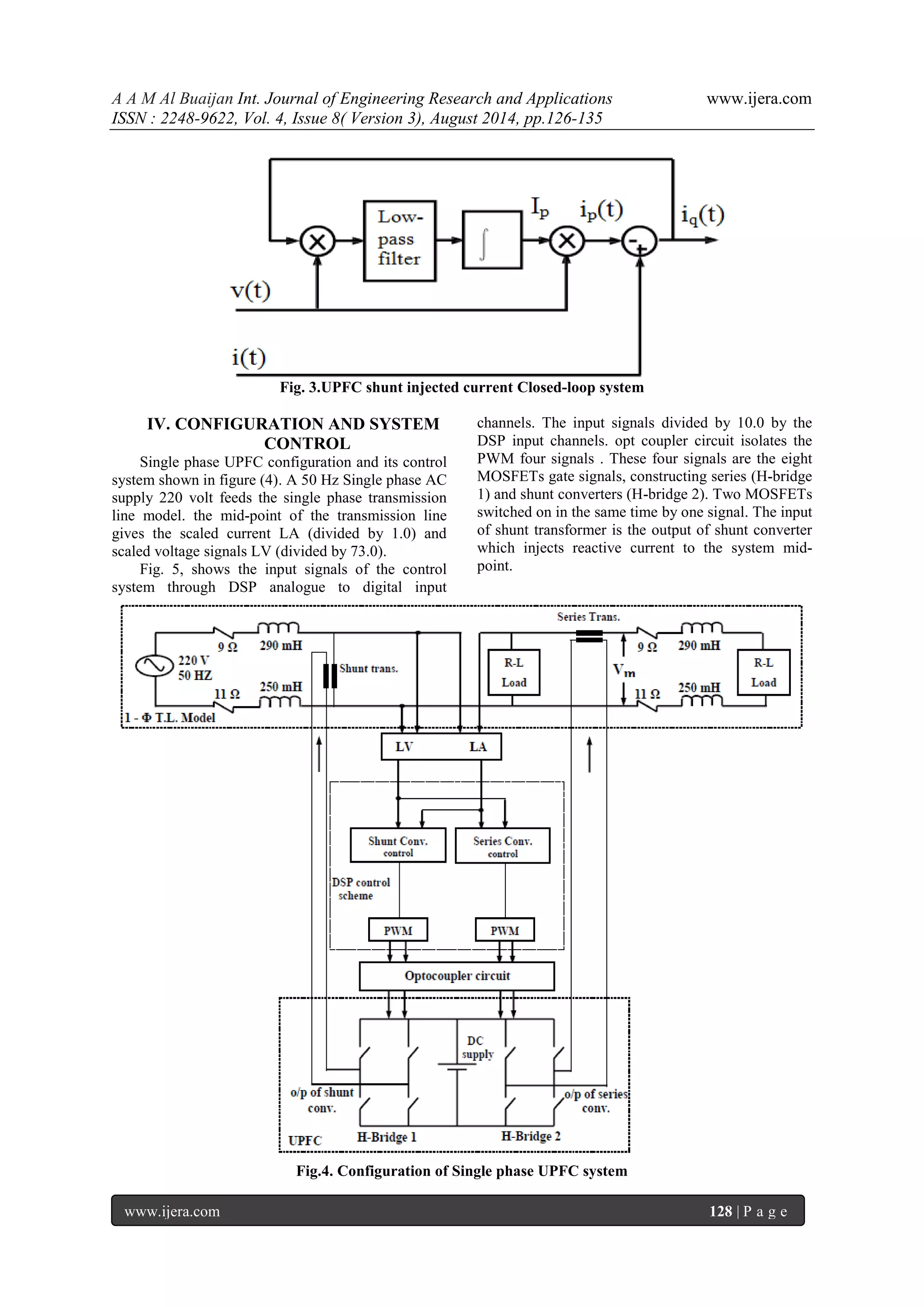A A M Al Buaijan Int. Journal of Engineering Research and Applications www.ijera.com ISSN : 2248-9622, Vol. 4, Issue 8( Version 3), August 2014, pp.126-135 www.ijera.com 128 | P a g e Fig. 3.UPFC shunt injected current Closed-loop system IV. CONFIGURATION AND SYSTEM CONTROL Single phase UPFC configuration and its control system shown in figure (4). A 50 Hz Single phase AC supply 220 volt feeds the single phase transmission line model. the mid-point of the transmission line gives the scaled current LA (divided by 1.0) and scaled voltage signals LV (divided by 73.0). Fig. 5, shows the input signals of the control system through DSP analogue to digital input channels. The input signals divided by 10.0 by the DSP input channels. opt coupler circuit isolates the PWM four signals . These four signals are the eight MOSFETs gate signals, constructing series (H-bridge 1) and shunt converters (H-bridge 2). Two MOSFETs switched on in the same time by one signal. The input of shunt transformer is the output of shunt converter which injects reactive current to the system mid- point. Fig.4. Configuration of Single phase UPFC system 