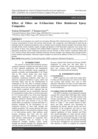 Sudeep Deshpande Int. Journal of Engineering Research and Applications www.ijera.com 
ISSN : 2248-9622, Vol. 4, Issue 8( Version 5), August 2014, pp.118-123 
www.ijera.com 118 | P a g e 
Effect of Fillers on E-Glass/Jute Fiber Reinforced Epoxy Composites 
Sudeep Deshpande*, T Rangaswamy** 
*(Assistant Professor, Dept of Mech. Engg., SKSVMACET, Laxmeshwar, KA, India) 
**(Professor, Dept of Mech. Engg., GEC, Hassan, KA, India) 
ABSTRACT 
In this work, an investigation was carried out on E-glass fiber/jute fiber reinforced epoxy composites filled with varying concentrations of bone and coconut shell powder. The composites were fabricated by hand lay-up technique and the mechanical properties such as ultimate tensile strength, flexural strength, inter laminar shear strength (ILSS), tensile modulus, impact strength and hardness of the fabricated composites were tested. The test results of these were compared with unfilled HFRP composites. From the results it was found that the mechanical properties of the composites increased with the increase in filler content. Composites filled with 15% volume coconut shell powder exhibited maximum flexural strength, inter laminar shear strength (ILSS), tensile modulus and hardness. Maximum impact strength was achieved by addition of filler (15% Vol.) of bone powder. 
Key words: Bone powder, Coconut shell powder, HFRP composites, Mechanical Properties. 
I. INTRODUCTION 
The interest in natural fiber-reinforced polymer composite materials is rapidly growing both in terms of their industrial applications and fundamental research. They are renewable, cheap, completely or partially recyclable, and biodegradable [1-4]. Plants such as flax, cotton, hemp, jute, sisal, kenaf, pineapple, ramie, bamboo and banana have satisfactory mechanical properties make them an attractive ecological alternative to glass, carbon and man-made fibers used for the manufacturing of composites [5-10]. The effect of stacking sequence on tensile, flexural and inter laminar shear properties of untreated woven jute and glass fabric reinforced epoxy hybrid composite have indicated that the composite properties can be considerably improved by incorporation of glass fiber as extreme glass piles [11-13]. Coconut shell is one of the most important natural fillers produced in tropical countries like Malaysia, Indonesia, Thailand, Sri Lanka and India. Many works have been devoted to use of other natural fillers in composites. Coconut shell filler is a potential candidate for the development of new composites because of their high strength and modulus properties. The coconut particles also have remarkable interest in the automotive industry owing to its hard-wearing quality, high hardness, good acoustic resistance, non toxic and not easily combustible [14,15]. The additions of carbonized bone particles reinforcement in composites have superior properties with an increase in the compressive strength, hardness values, tensile strength and flexural strength [16]. Keeping this in view the research work has been undertaken to 
develop a Hybrid Fiber Reinforced Polymer (HFRP) composites by using jute and glass fiber as reinforcement filled with varying concentration of bone and coconut shell powder. Mechanical Properties were determined and analyzed. 
II. EXPERIMENTATION 
2.1 MATERIALS 
HFRP composites were made from E-glass fiber (7 mill), jute fiber and epoxy as a resin (L-12). Bone and Coconut shell powder were used as filler materials. Fabrication was done at room temperature by hand layup techniques and composites were cured at room temperature. 
2.2 FABRICATION OF HFRP LAMINATES 
The HFRP composites were prepared by keeping constant 50% volume fibers (40% glass fiber volume and 10% jute fiber volume). The filler material with varying concentrations of bone and coconut shell powder (0%, 10% and 15% volume) was added as shown in “Table 1”. The volume fraction of fiber, epoxy and filler materials were determined by considering the density, specific gravity and mass. Fabrication of the composites was done at room temperature by hand lay-up technique [17]. The required ingredients of resin, hardener and fillers were mixed thoroughly in a basin and the mixture was subsequently stirred constantly. The woven glass and jute fiber was positioned manually in the open mould. The mixture so made was brushed uniformly over the plies. Entrapped air was removed manually with squeezes or rollers to complete the composite 
RESEARCH ARTICLE OPEN ACCESS  