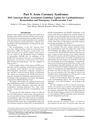 S483
Introduction
Clinicians often struggle with uncertainty and complexity in
deciding which course of treatment will likely lead to an opti-
mal outcome for an individual patient. Scientific research pro-
vides information on how patient populations have responded
to treatment regimens, and this information, combined with a
knowledge of the individual patient, can help guide the clini-
cian’s decisions.
The recommendations in this 2015 American Heart
Association (AHA) Guidelines Update for Cardiopulmonary
Resuscitation (CPR) and Emergency Cardiovascular Care
(ECC) are based on an extensive evidence review process
that was begun by the International Liaison Committee
on Resuscitation (ILCOR) after the publication of the
ILCOR 2010 International Consensus on Cardiopulmonary
Resuscitation and Emergency Cardiovascular Care Science
With Treatment Recommendations1,2
and was completed in
February 2015.3,4
In this in-depth evidence review process, ILCOR exam-
ined topics and then generated a prioritized list of questions
for systematic review. Questions were first formulated in
PICO (population, intervention, comparator, outcome) for-
mat,5
and then a search for relevant articles was performed.
The evidence was evaluated by the ILCOR task forces by
using the standardized methodologic approach proposed by
the Grading of Recommendations Assessment, Development
and Evaluation (GRADE) Working Group.6
The quality of the evidence was categorized based on the
study methodologies and the 5 core GRADE domains of risk
of bias, inconsistency, indirectness, imprecision, and other
considerations (including publication bias). Then, where
possible, consensus-based treatment recommendations were
created.
To create this 2015 AHA Guidelines Update for CPR and
ECC, the AHA formed 15 writing groups, with careful atten-
tion to avoid conflicts of interest, to assess the ILCOR treatment
recommendations, and to write AHA treatment recommenda-
tions by using the AHA Class of Recommendation and Level
of Evidence (LOE) system. The recommendations made in the
2015 Guidelines Update for CPR and ECC are informed by the
ILCOR recommendations and GRADE classification, in the
context of the delivery of medical care in North America. In
the online version of this publication, live links are provided so
the reader can connect directly to the systematic reviews on the
Scientific Evidence Evaluation and Review System (SEERS)
website. These links are indicated by a superscript combina-
tion of letters and numbers (eg, ACS 873).
This 2015 Guidelines Update offers recommendations for
the care of patients with acute coronary syndromes (ACS).
The recommendations made here update those made in the
2010 Guidelines and address only those issues that were
reviewed in 2015. The ILCOR ACS Task Force did not review
areas in which it found a paucity of new evidence between
2010 and 2015; therefore, the 2010 Guidelines for these unre-
viewed areas remain current. For example, acetylsalicylic acid
administration has been shown to be of benefit in ACS and
was recommended by the 2010 Guidelines.7
Acetylsalicylic
acid was not reviewed by the ACS Task Force in 2015, so the
recommendations from 2010 should be used. (Note: The First
Aid section of this 2015 Guidelines Update makes recommen-
dations on acetylsalicylic acid administration by nonmedical
personnel—see “Part 15: First Aid”). The recommendations
that were not reviewed in 2015 will either be reviewed and
included in future AHA Guidelines for CPR and ECC or will
be in the most recent ACC/AHA Guidelines.8–10
A table of recommendations made in this update, as well
as the recommendations made in “Part 10: Acute Coronary
Syndromes” of the 2010 Guidelines,7
can be found in the
Appendix.
The 2015 Guidelines for ACS are directed toward prac-
titioners who provide care for patients with suspected ACS
from the time of first medical contact until disposition from
the emergency department (ED). Care providers during this
time may include emergency medical service (EMS) dispatch-
ers, first responders, EMT-Bs, paramedics, nurses, physicians,
and other independent practitioners.
Methodology
ILCOR performed 18 systematic reviews (14 based on
meta-analyses) on more than 110 relevant studies that span
(Circulation. 2015;132[suppl 2]:S483–S500. DOI: 10.1161/CIR.0000000000000263.)
© 2015 American Heart Association, Inc.
Circulation is available at http://circ.ahajournals.org DOI: 10.1161/CIR.0000000000000263
The American Heart Association requests that this document be cited as follows: O’Connor RE, Al Ali AS, Brady WJ, Ghaemmaghami CA, Menon V,
Welsford M, Shuster M. Part 9: acute coronary syndromes: 2015 American Heart Association Guidelines Update for Cardiopulmonary Resuscitation and
Emergency Cardiovascular Care. Circulation. 2015;132(suppl 2):S483–S500.
Part 9: Acute Coronary Syndromes
2015 American Heart Association Guidelines Update for Cardiopulmonary
Resuscitation and Emergency Cardiovascular Care
Robert E. O’Connor, Chair; Abdulaziz S. Al Ali; William J. Brady; Chris A. Ghaemmaghami;
Venu Menon; Michelle Welsford; Michael Shuster
 