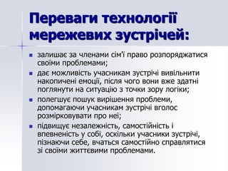 Переваги технології
мережевих зустрічей:
   залишає за членами сім'ї право розпоряджатися
    своїми проблемами;
   дає можливість учасникам зустрічі вивільнити
    накопичені емоції, після чого вони вже здатні
    поглянути на ситуацію з точки зору логіки;
   полегшує пошук вирішення проблеми,
    допомагаючи учасникам зустрічі вголос
    розмірковувати про неї;
   підвищує незалежність, самостійність і
    впевненість у собі, оскільки учасники зустрічі,
    пізнаючи себе, вчаться самостійно справлятися
    зі своїми життєвими проблемами.
 