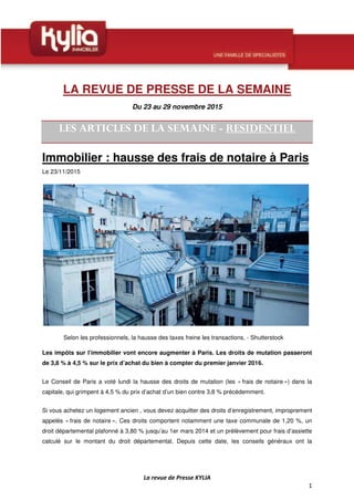 LA REVUE DE PRESSE DE LA SEMAINE
Du 23 au 29 novembre 2015
Immobilier : hausse des frais de notaire à Paris
Le 23/11/2015
Selon les professionnels, la hausse des taxes freine les transactions. - Shutterstock
Les impôts sur l’immobilier vont encore augmenter à Paris. Les droits de mutation passeront
de 3,8 % à 4,5 % sur le prix d’achat du bien à compter du premier janvier 2016.
Le Conseil de Paris a voté lundi la hausse des droits de mutation (les « frais de notaire ») dans la
capitale, qui grimpent à 4,5 % du prix d’achat d’un bien contre 3,8 % précédemment.
Si vous achetez un logement ancien , vous devez acquitter des droits d’enregistrement, improprement
appelés « frais de notaire ». Ces droits comportent notamment une taxe communale de 1,20 %, un
droit départemental plafonné à 3,80 % jusqu’au 1er mars 2014 et un prélèvement pour frais d’assiette
calculé sur le montant du droit départemental. Depuis cette date, les conseils généraux ont la
 