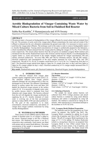 Subba Rao Kumbha et al Int. Journal of Engineering Research and Applications www.ijera.com 
ISSN : 2248-9622, Vol. 4, Issue 9( Version 1), September 2014, pp.110-113 
www.ijera.com 110 | P a g e 
Aerobic Biodegradation of Vinegar Containing Waste Water by Mixed Culture Bacteria from Soil in Fluidised Bed Reactor Subba Rao Kumbha*, V Ramanjaneyulu and AVN Swamy Department of Chemical Engineering, JNTUA College of Engineering, Anantapur-515002, A.P, India ABSTRACT The present study is focussed on biodegradation of the vinegar effluents by mixed culture bacteria isolated from the soil. The presence of acetic acid in the vinegar plant effluent contaminates the water and soil erodes if the effluent is released into the soil, ultimately contaminate the ground water table. It is necessary to remove acetic acid from the vinegar plant effluents. The technique used in this study in order to remove biodegradable matter is Aerobic Biodegradation. Varying initial concentrations of vinegar is synthetically prepared in the laboratory, which resembled the effluent released from the vinegar plant by adding the vinegar of 1%, 4%, 7% to 1250 ml water respectively. The mixed culture bacteria from the soil grown on standard Lysogeny Broth medium and introduced into the aerobic fluidized bed reactor after 24 hours and the bacteria (Bacilli, Cocci)biodegraded the organic matter i.e., acetic acid present in the sample. Samples analysed for vinegar concentration, DO and salinity, electrical conductivity for every 24hr, 48hr, and 72hr by volumetric analysis. The pH, DO, salinity, electrical conductivity and concentrations of the each samples measured for every 24hr, 48hr, and 72hr respectively. The pH of 1%, 4% & 7% samples varied from 6 to 9, 5 to 8.5 & 3 to 7 respectively from day1 to day3. The dissolved oxygen altered from 4ppm to 1ppm for 1% sample from day1 to day3 and from 5ppm to 2ppm for 4% vinegar sample for day1 o day3. Electrical conductivity of 1% vinegar sample increased from 52 to 58 from day1 to day3. Key words: Fluidised bed reactor, pH, Electrical Conductivity, Dissolved Oxygen, Aerobic Biodegradation. 
I. INTRODUCTION 
The effluvium released from vinegar plant contains organic compound such as acetic acid [1, 2]. The untreated effluent from vinegar process industries damages the soil characteristics if they are discharged on to the land. The effluents if discharged directly to surface waters like rivers and lakes will deplete the dissolved oxygen present in the surface waters [3, 4]. It is necessary to degrade waste water by aerobic process which is emanated from food industries and vinegar plants. The bacteria collected from the soil will degrade the vinegar aerobically by supplying the air [7]. Aerobic treatment of waste water is evolving one of the best pre-treatment options to reduce BOD, COD and odour problem [5, 8]. The goal of this experiment is to study concentration, electrical conductivity, and salinity of vinegar from vinegar synthetic wastewater by using Aerobic Biodegradation. 
II. MATERIALS & METHODS 
Three rectors of each 2000ml capacity filled with 1250ml of distilled water.1% of vinegar is added to the reactor. Prepared sample is fed into a fluidized bed reactor. The fluidized bed reactor is run for 3 consecutive days continually. Each reactor was fitted with aerator and air control knob &blower. The initial concentration of the sample is measured by titrating against the 0.1N of NaOH. 
2.1. Reactor dimensions 
Top section: Volume = 1.470*10-3 m3, Length = 0.165 m, Inner diameter = 0.1065 m Bottom section: Volume = 0.8*10-3 m3, Length = 0.50 m, Inner diameter = 0.002 m, Total volume = 2.27*10-3 m3, Total height = 0.665 m 2.2. Culturing of bacteria The sample for mixed culture bacteria soil collected from JNTU College premises and mixed culture bacteria is isolated by using serial dilution techniques and culture is propagated by using LB medium. The medium is autoclaved at 15psig for 30 minutes. After autoclaving it is inoculated and kept in the incubator at 35.4ºC for 24 hr. 2.2.1. Lysogeny Broth Medium Preparation 
The materials used for this preparation are Yeast extract: 5g, peptone: 10g, NaOH: 10g, NaCl: 10g. Lysogeny Broth is prepared by adding 5g of yeast extract,10g of peptone, and 10g of NaCl in one litre beaker. The pH of Lysogeny Broth maintained in the range of 7.2 -7.4 by adding 1N Sodium Hydroxide (which is a strong base). However, we prepared 1litre Lysogeny Broth in four 250ml conical flasks by adding 1.25g of yeast extract, 2.5g of peptone, and 2.5g of NaCl in each flask. The flasks closed with 
RESEARCH ARTICLE OPEN ACCESS  