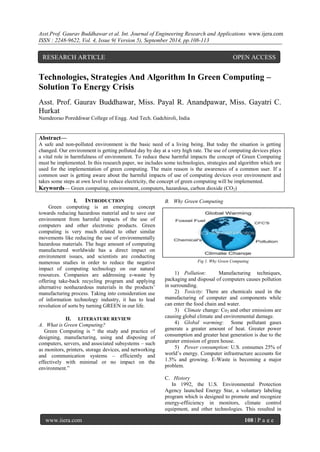 Asst.Prof. Gaurav Buddhawar et al. Int. Journal of Engineering Research and Applications www.ijera.com 
ISSN : 2248-9622, Vol. 4, Issue 9( Version 5), September 2014, pp.108-113 
www.ijera.com 108 | P a g e 
Technologies, Strategies And Algorithm In Green Computing – Solution To Energy Crisis Asst. Prof. Gaurav Buddhawar, Miss. Payal R. Anandpawar, Miss. Gayatri C. Hurkat Namdeorao Poreddiwar College of Engg. And Tech. Gadchiroli, India Abstract— A safe and non-polluted environment is the basic need of a living being. But today the situation is getting changed. Our environment is getting polluted day by day at a very high rate. The use of computing devices plays a vital role in harmfulness of environment. To reduce these harmful impacts the concept of Green Computing must be implemented. In this research paper, we includes some technologies, strategies and algorithm which are used for the implementation of green computing. The main reason is the awareness of a common user. If a common user is getting aware about the harmful impacts of use of computing devices over environment and takes some steps at own level to reduce electricity, the concept of green computing will be implemented. 
Keywords— Green computing, environment, computers, hazardous, carbon dioxide (CO2) 
I. INTRODUCTION 
Green computing is an emerging concept towards reducing hazardous material and to save our environment from harmful impacts of the use of computers and other electronic products. Green computing is very much related to other similar movements like reducing the use of environmentally hazardous materials. The huge amount of computing manufactured worldwide has a direct impact on environment issues, and scientists are conducting numerous studies in order to reduce the negative impact of computing technology on our natural resources. Companies are addressing e-waste by offering take-back recycling program and applying alternative nonhazardous materials in the products‘ manufacturing process. Taking into consideration use of information technology industry, it has to lead revolution of sorts by turning GREEN in our life. 
II. LITERATURE REVIEW 
A. What is Green Computing? 
Green Computing is ― the study and practice of designing, manufacturing, using and disposing of computers, servers, and associated subsystems – such as monitors, printers, storage devices, and networking and communication systems – efficiently and effectively with minimal or no impact on the environment.‖ 
B. Why Green Computing 
Fig 1. Why Green Computing 
1) Pollution: Manufacturing techniques, packaging and disposal of computers causes pollution in surrounding. 
2) Toxicity: There are chemicals used in the manufacturing of computer and components while can enter the food chain and water. 
3) Climate change: Co2 and other emissions are causing global climate and environmental damage. 
4) Global warming: Some pollutant gases generate a greater amount of heat. Greater power consumption and greater heat generation is due to the greater emission of green house. 
5) Power consumption: U.S. consumes 25% of world‘s energy. Computer infrastructure accounts for 1.5% and growing. E-Waste is becoming a major problem. 
C. History 
In 1992, the U.S. Environmental Protection Agency launched Energy Star, a voluntary labeling program which is designed to promote and recognize energy-effiiciency in monitors, climate control equipment, and other technologies. This resulted in 
RESEARCH ARTICLE OPEN ACCESS  