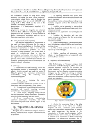 Asst.Prof. Gaurav Buddhawar et al. Int. Journal of Engineering Research and Applications www.ijera.com 
ISSN : 2248-9622, Vol. 4, Issue 9( Version 5), September 2014, pp.108-113 
www.ijera.com 109 | P a g e 
the widespread adoption of sleep mode among 
consumer electronics. The term ―green computing‖ 
was probably coined shortly after the Energy Star 
program began; there are several USENET posts 
dating back to 1992 which use the term in this 
manner. Concurrently, the Swedish 
Organization TCO Development launched TCO 
Certification 
program to promote low magnetic and electrical 
emissions from CRT-based computer displays; this 
program was later expanded to include criteria on 
energy consumption, ergonomic, and the use of 
hazardous materials in construction. 
D. Three phases of Green computing 
There are three long phases in the evolution of 
the much hyped green Computing. The first phase is 
known as the ecological phase, in this phase, all the 
activities are carried out in order to assist the ever 
increasing environmental problems and offer 
solutions for these problems. The second phase is 
called the environmental phase as after the 
environmental problems, the entire focus is shifted on 
the implementation of cleaner technologies. The last 
phase is termed as the sustainable phase which is still 
prevalent. This phase came into existence by the late 
nineties and early millennium. 
E. Pathways 
To comprehensively and effectively address the 
environmental impacts of computing/IT, we must 
adopt a holistic approach and make the entire IT 
lifecycle greener by addressing environmental 
sustainability along the following four 
complementary paths: 
1) Green use: reducing the energy 
consumption of 
computers and other information systems as well as 
using them in an environmentally sound manner. 
2) Green disposal: refurbishing and reusing old 
computers and properly recycling unwanted 
computers and other electronic equipment 
3) Green design: designing energy-efficient 
and environmentally sound components, computers, 
servers, cooling equipment, and data centers 
4) Green manufacturing -manufacturing 
electronic components, computers, and other 
associated subsystems with minimal impact on the 
environment. 
III. THEOROTICAL FRAMEWORK 
A. Designer Plan 
Designers plan to make future computer more eco-friendly 
across its entire lifespan, from manufacture 
to recycling: 
1) By replacing petroleum-filled plastic with 
bioplastics plant-based polymers require less oil and 
energy to produce 
than traditional plastics with a challenge to keep these 
bioplastic computers cool so that electronics won't 
melt them. 
2) Landfills can be controlled by making best 
use of the device by upgrading and repairing in time 
with a need to make 
such processes (i.e., upgradation and repairing) easier 
and cheaper. 
3) Avoiding the discarding will not only 
control e-waste out of dumps but also save energy 
and materials needed for a 
whole new computer. 
4) Power-sucking displays can be replaced with 
green light displays made of OLEDs, or organic light-emitting 
diodes. 
5) Use of toxic materials like lead can be 
replaced by silver and copper. 
6) Making recycling of computers more 
effective by recycling computer parts separately with 
a option of reuse or resale. 
B. Objectives of Green computing 
VIA Technologies, a Taiwanese company that 
manufactures motherboard chipsets, CPUs, and other 
computer hardware, introduced its initiative for 
―green computing‖ in 2001. With this green vision, 
the company has been focusing on clean-computing 
strategies, and the company is striving to educate 
markets on the benefits of green computing for the 
sake of the environment, as well as productivity and 
overall user experience. 
Fig 2. Objectives of Green computing 
1) Carbon-free computing: One of the VIA 
Technologies‘ ideas is to reduce the ―carbon 
footprint‖ of users. Greenhouse gases naturally 
blanket the Earth and are responsible for its more or 
less stable temperature. An increase in the 
concentration of the main greenhouse gases – carbon 
dioxide, methane, nitrous oxide, and fluorocarbons – 
is believed to be responsible for Earth‘s increasing 
temperature. VIA aims to offer the world‘s first PC 
 