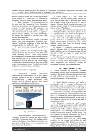 Asst.Prof. Gaurav Buddhawar et al. Int. Journal of Engineering Research and Applications www.ijera.com 
ISSN : 2248-9622, Vol. 4, Issue 9( Version 5), September 2014, pp.108-113 
www.ijera.com 110 | P a g e 
products certified carbon free, taking responsibility for the amounts of CO2 they emit. VIA promotes the use of such alternative energy sources as solar power. 
2) Solar Computing: VIA is setting its eyes on the sun, and the company‘s Solar Computing initiative is a significant part of its green-computing projects. For that purpose, VIA partnered with Motech Industries, one of the largest producers of solar cells worldwide. A solar cell fit VIA‘s power - efficient silicon, platform, and system technologies and enable the company to develop fully solar- powered devices that are 
nonpolluting, silent, and highly reliable. Solar cells require very little maintenance throughout their lifetime. Worldwide production of solar cells has increased rapidly over the last few years. 
3) Quiet computing; A central goal of VIA‘s green- 
Computing initiative is the development of energy- efficient platforms for low-power, small-form-factor (SFF) computing devices. These energy-efficient processors produce over four times less carbon during their operation and can be efficiently embedded in solar-powered devices. VIA isn‘t the only company to address environmental concerns: Intel, the world's largest semiconductor maker, revealed eco-friendly products at a recent conference in London. C. Approaches to Green computing 
1) Virtualization: Computer virtualization refers to the process of running two or more logical computer systems on one set of physical hardware. By virtualization, a system administrator could combine several physical systems into virtual machines on one single, powerful system. 
Fig 3. Virtualization 
2) Power management: Power mangement for 
Computers systems are desired for many reasons particularly: Pronlonged battery life, Reduce cooling requirements, Reduce noise, Reducing operating cost and energy cooling. Lower power consumption also means lower heat dissipation. 
3) Power supply: If a PSU meets the certification, it will use only the power it needs at a given load. In other words, it won‘t use more power than it needs. It‘s the heart of a green PC, since it manages the power for all the other components. An industry initiative called 80 PLUS certificates PSUs that are at least 80% efficient 
4) Storage: The most conventional route is the 3.5‖ desktop hard drive. The second option is to use 2.5‖ laptop hard drive and lowest power option is to use a solid state hard drive less than 2.5‖disk. 
5) Video card: A fast GPU may be the largest power consumer in a computer. Energy efficient display options include no video card –use a shared terminal, shared thin client, or desktop sharing software if display required. 
6) Display: LCD monitors typically use a cold cathode fluroscent bulb to provide light for the display. LCD are up to 66% more energy efficient than CRTs, LCD are smaller in weight and also produces less heat. 
7) Material recycling; It refers to recycling or reuse of a computer or electronic waste. It includes devices like mobile phones, hand held devices, audio- video components and substances suitable for reclamation, including lead, copper and gold. 
IV. PROPOSED SYSTEM A. Green Strategies for Compilers: Software programs are analysed at run time using energy aware compilers. The green techniques that can be applied at local, global or interprocedural level to make program energy aware are given below. 1) Cache skipping: Loops are very useful in programming and it increases performance, but causes high energy consumption due to repetition of the same thing. In this technique, compiler needs to separate the blocks that has less chance for execution. 2) Instruction clustering: The study in shows that instruction clustering can conserve energy from 26% to 47%. A compiler with special type of architecture can execute a cluster of instructions in one cycle. It will reduce the running time of program and leads to energy conservation. 3) Instruction reordering and memory addressing: Energy consumption can be reduced by changing the order of instruction in such a way to suit the power-safe mode. A method is proposed in using Gray Code and Cold Scheduling. Gray code is used to reference consecutive memory location. Using Gray code reduces the energy consumption by 36% as compared to binary representation of memory. 
3) Optimized energy cost tree: Energy aware compilers can use energy cost database for each transaction/instruction. This database can be used in code parsing and parse tree generation algorithms. During the first run of code processing, all possible  