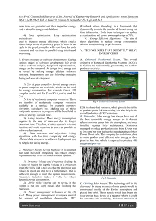 Asst.Prof. Gaurav Buddhawar et al. Int. Journal of Engineering Research and Applications www.ijera.com 
ISSN : 2248-9622, Vol. 4, Issue 9( Version 5), September 2014, pp.108-113 
www.ijera.com 111 | P a g e 
parse trees are generated and their respective energy cost is stored in energy cost database. 4) Loop optimization: Loop optimization methods are used to increase energy efficiency, which checks nested loops across dependency graph. If there is no cycle in the graph, compiler will create loop for each statement and run them in parallel using interleaved processing. B. Green strategies in software development: During various stages of software development life cycle such as software analysis, design and implementation, energy can be conserved. At design level, energy can be saved by making energy efficient software structure. Programmers can use following strategies during software development. 1) Use of green compiler: Several energy aware or green compilers are available, which can be used for energy conservation. For example Green Hill compiler can be used for C and C++, can be used for C++ 2) Use of readymade computer resources: There are number of readymade computer resources available as a service, for example currency converter, calculators etc. Making use of these readymade resources in program will be beneficial in terms of energy, cost and time. 3) Using iteration: More energy consumption happens in the case of recursion due to longer execution time. Therefore, a better approach is to use iteration and avoid recursion as much as possible in software development. 4) Data structures and algorithms: Using algorithms with less time complexity and energy efficient data structures in software development can be helpful for saving energy. C. Hardware Energy Saving Methods: It is assumed that near threshold computing can reduce energy requirements by 10 to 100 times in future systems. 1) Dynamic Voltage and Frequency Scaling: It is used to reduce the supply voltage of a processor when the work load is too less that the processor can reduce its speed and still have a performance , that is sufficient enough to meet the system requirements. Frequency reduction makes it viable to reduce dynamic power consumption. 2) Sleep mode: Energy can be saved, if the system is put into sleep mode, after finishing the execution. 
3) Power management techniques at the OS level: Many power management techniques control the amount of parallelism dynamically. FDT (Feedback driven threading) is a framework that dynamically controls the number of threads using run time information.. Both these techniques can reduce execution time and power consumption up to 70%. 4) Energy Efficient Algorithms: The aim of these algorithms to reduce energy consumption without compromising on performance. V. TECHNOLOGIES THAT DEFINITELY SOLVE ENERGY CRISIS 
A. Enhanced Geothermal System: The overall objective of Enhanced Geothermal Systems (EGS) is to harness the heat naturally generated by the Earth to produce electricity. 
Fig 4. Enhanced Geothermal System EGS is a base-load resource, which gives it the ability to produce power 24 hours a day. It is also help in the overall reduction of CO2 emissions. B. Nanosolar: Solar energy has always been one of the best renewable energy sources as it doesn‘t release noxious gasses into the atmosphere, and once installed requires little maintenance. Nanosolar managed to reduce production costs from $3 per watt to 30 cents per watt during the manufacturing of their Power Sheet cells. The company has ambitious plans to mass produce cost efficient solar energy at their plant in San Jose, which is expected to produce 430 megawatts per year. 
Fig 5. Nanosolar 
C. Orbiting Solar Arrays: This technology still in the discovery. In theory an array of solar panels would be constructed outside of the Earth‘s atmosphere and placed into orbit. These panels would then beam the solar power back down to a receptor where it could be converted into electricity. The main attraction of  