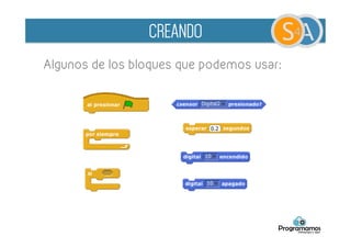 A- Control de LEDs mediante pulsadores
B- Realizar un parking en el que contemos el
número de vehículos que hay dentro
Opcional:
•  Indicar mediante LEDs cuando está libre y cuando
ocupado
•  Añadir animaciones a S4A, displays con el contador
de vehículos, coches entrando y saliendo...
CREANDO
 