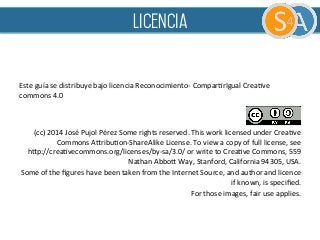  
	
  
	
  
Este	
  guía	
  se	
  distribuye	
  bajo	
  licencia	
  Reconocimiento-­‐	
  ComparFrIgual	
  CreaFve	
  
commons	
  4.0	
  	
  
	
  
	
  
(cc)	
  2014	
  José	
  Pujol	
  Pérez	
  Some	
  rights	
  reserved.	
  This	
  work	
  licensed	
  under	
  CreaFve	
  
Commons	
  AQribuFon-­‐ShareAlike	
  License.	
  To	
  view	
  a	
  copy	
  of	
  full	
  license,	
  see	
  	
  	
  	
  	
  	
  	
  	
  	
  
hQp://creaFvecommons.org/licenses/by-­‐sa/3.0/	
  or	
  write	
  to	
  CreaFve	
  Commons,	
  559	
  
Nathan	
  AbboQ	
  Way,	
  Stanford,	
  California	
  94305,	
  USA.	
  	
  
Some	
  of	
  the	
  ﬁgures	
  have	
  been	
  taken	
  from	
  the	
  Internet	
  Source,	
  and	
  author	
  and	
  licence	
  
if	
  known,	
  is	
  speciﬁed.	
  	
  
For	
  those	
  images,	
  fair	
  use	
  applies.	
  	
  
licencia
 
