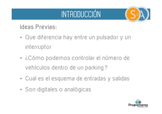 Ideas Previas:
•  Que diferencia hay entre un pulsador y un
interruptor
•  ¿Cómo podemos controlar el número de
vehículos dentro de un parking?
•  ¿Cual sería el esquema de entradas y salidas?
	
  
INTRODUCCIÓN
 