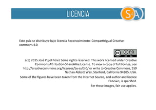 Este
guía
se
distribuye
bajo
licencia
Reconocimiento-‐
ComparBrIgual
CreaBve
commons
4.0
(cc)
2015
José
Pujol
Pérez
Some
rights
reserved.
This
work
licensed
under
CreaBve
Commons
APribuBon-‐ShareAlike
License.
To
view
a
copy
of
full
license,
see
hPp://creaBvecommons.org/licenses/by-‐sa/3.0/
or
write
to
CreaBve
Commons,
559
Nathan
AbboP
Way,
Stanford,
California
94305,
USA.
Some
of
the
figures
have
been
taken
from
the
Internet
Source,
and
author
and
licence
if
known,
is
specified.
For
those
images,
fair
use
applies.
licencia