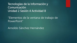 Tecnologías de la Información y
Comunicación
Unidad 2 Sesión 4 Actividad 8
“Elementos de la ventana de trabajo de
PowerPoint”
Arnoldo Sánchez Hernández
 