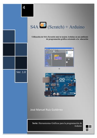 S4A (Scratch) + Arduino
Utilización de S4A (Scratch) más la tarjeta Arduino en un ambiente
de programación gráfica orientado a la educación
+
José Manuel Ruiz Gutiérrez
Ver. 1.0
4
Serie: Herramientas Gráficas para la programación de
Arduino
 