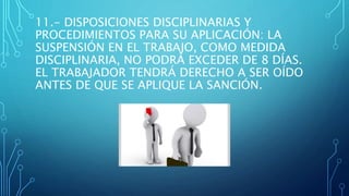 11.- DISPOSICIONES DISCIPLINARIAS Y
PROCEDIMIENTOS PARA SU APLICACIÓN: LA
SUSPENSIÓN EN EL TRABAJO, COMO MEDIDA
DISCIPLINARIA, NO PODRÁ EXCEDER DE 8 DÍAS.
EL TRABAJADOR TENDRÁ DERECHO A SER OÍDO
ANTES DE QUE SE APLIQUE LA SANCIÓN.
 