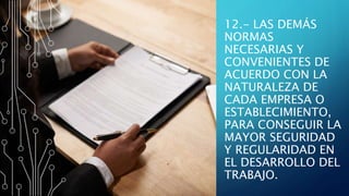 12.- LAS DEMÁS
NORMAS
NECESARIAS Y
CONVENIENTES DE
ACUERDO CON LA
NATURALEZA DE
CADA EMPRESA O
ESTABLECIMIENTO,
PARA CONSEGUIR LA
MAYOR SEGURIDAD
Y REGULARIDAD EN
EL DESARROLLO DEL
TRABAJO.
 