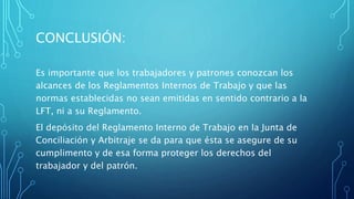 CONCLUSIÓN:
Es importante que los trabajadores y patrones conozcan los
alcances de los Reglamentos Internos de Trabajo y que las
normas establecidas no sean emitidas en sentido contrario a la
LFT, ni a su Reglamento.
El depósito del Reglamento Interno de Trabajo en la Junta de
Conciliación y Arbitraje se da para que ésta se asegure de su
cumplimento y de esa forma proteger los derechos del
trabajador y del patrón.
 