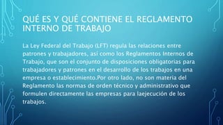 QUÉ ES Y QUÉ CONTIENE EL REGLAMENTO
INTERNO DE TRABAJO
La Ley Federal del Trabajo (LFT) regula las relaciones entre
patrones y trabajadores, así como los Reglamentos Internos de
Trabajo, que son el conjunto de disposiciones obligatorias para
trabajadores y patrones en el desarrollo de los trabajos en una
empresa o establecimiento.Por otro lado, no son materia del
Reglamento las normas de orden técnico y administrativo que
formulen directamente las empresas para laejecución de los
trabajos.
 