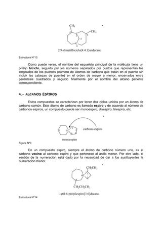 2,9-dimetilbiciclo[4.4.1]undecano
11
9
6
2
1
CH3
CH3
C
C
Estructura Nº13
Como puede verse, el nombre del esqueleto principal de la molécula tiene un
prefijo biciclo, seguido por los números separados por puntos que representan las
longitudes de los puentes (número de átomos de carbono que están en el puente sin
incluir las cabezas de puente) en el orden de mayor a menor, encerrados entre
paréntesis cuadrados y seguido finalmente por el nombre del alcano pariente
correspondiente.
4.- ALCANOS ESPIROS
Estos compuestos se caracterizan por tener dos ciclos unidos por un átomo de
carbono común. Este átomo de carbono es llamado espiro y de acuerdo al número de
carbonos espiros, un compuesto puede ser monoespiro, disespiro, triespiro, etc.
5C
monoespiro
carbono espiro
1
2
3
4
7
Figura Nº3
En un compuesto espiro, siempre el átomo de carbono número uno, es el
carbono vecino al carbono espiro y que pertenece al anillo menor. Por otro lado, el
sentido de la numeración está dado por la necesidad de dar a los sustituyentes la
numeración menor.
CH2CH2CH3
C
CH2CH3
1
3
4
6
1-etil-6-propilespiro[3.6]decano
Estructura Nº14
 
