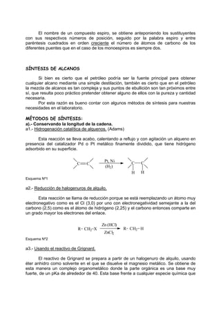 El nombre de un compuesto espiro, se obtiene anteponiendo los sustituyentes
con sus respectivos números de posición, seguido por la palabra espiro y entre
paréntesis cuadrados en orden creciente el número de átomos de carbono de los
diferentes puentes que en el caso de los monoespiros es siempre dos.
SÍNTESIS DE ALCANOS
Si bien es cierto que el petróleo podría ser la fuente principal para obtener
cualquier alcano mediante una simple destilación, también es cierto que en el petróleo
la mezcla de alcanos es tan compleja y sus puntos de ebullición son tan próximos entre
sí, que resulta poco práctico pretender obtener alguno de ellos con la pureza y cantidad
necesaria.
Por esta razón es bueno contar con algunos métodos de síntesis para nuestras
necesidades en el laboratorio.
MÉTODOS DE SÍNTESIS:
a).- Conservando la longitud de la cadena.
a1.- Hidrogenación catalítica de alquenos. (Adams)
Esta reacción se lleva acabo, calentando a reflujo y con agitación un alqueno en
presencia del catalizador Pd o Pt metálico finamente dividido, que tiene hidrógeno
adsorbido en su superficie.
C C
Pt, Ni
(H2)
C
H
C
H
Esquema Nº1
a2.- Reducción de halogenuros de alquilo.
Esta reacción se llama de reducción porque se está reemplazando un átomo muy
electronegativo como es el Cl (3,0) por uno con electronegatividad semejante a la del
carbono (2,5) como es el átomo de hidrógeno (2,25) y el carbono entonces comparte en
un grado mayor los electrones del enlace.
X CH2
R
CH2
R H
Zn (HCl)
ZnCl2
Esquema Nº2
a3.- Usando el reactivo de Grignard.
El reactivo de Grignard se prepara a partir de un halogenuro de alquilo, usando
éter anhidro como solvente en el que se disuelve el magnesio metálico. Se obtiene de
esta manera un complejo organometálico donde la parte orgánica es una base muy
fuerte, de un pKa de alrededor de 40. Esta base frente a cualquier especie química que
 