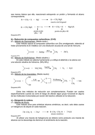 sea menos básica que ella, reaccionará extrayendo un protón y formando el alcano
correspondiente.
R CH2 X Mgº
+ R CH2 MgX
CH2 MgX
R + H A R CH2 H Mg(A)X
+
reactivo de Grignard
protón ácido protón de pKa=40
pKa < 40
Esquema Nº3
b).- Reducción de compuestos carbonílicos. (C=O)
b1.- Método de Clemmensen. (Medio ácido.)
Este método reduce el compuesto carbonílico con Zinc amalgamado, obtenido al
tratar previamente el Zn metálico con una disolución acuosa de una sal de mercurio.
C O + Zn(Hg)
HCl
CH2 + ZnCl2
Esquema Nº4
b2.- Método de Wolf-Kishner. (Medio alcalino.)
En este método se calienta fuertemente y a reflujo el aldehído o la cetona con
una solución alcalina de hidracina. (NH2-NH2)
C O + CH2 +
NH2
-
NH2
NaOH
N2 + H2O
Esquema Nº5
b3.- Método de los tioacetales. (Medio neutro)
C O +
SH
SH
F3B
C
S
S
Ni (Raney)
CH2 +
CH3
CH3
+ NiS
Esquema Nº6
Estos tres métodos de reducción son complementarios. Pueden ser usados
específicamente cuando se corre el riesgo de afectar algún grupo funcional en alguna
de las moléculas involucradas por acción del reactivo utilizado en la reducción.
c).- Alargando la cadena.
c1.- Método de Wurtz.
Este método sirve para sintetizar alcanos simétricos, es decir, solo debe usarse
un halogenuro de alquilo en cada reacción.
NaX
2
2Naº
+
X R
CH2
2 +
CH2
R
CH2
R
alcano simétrico
Esquema Nº7
Al utilizar una mezcla de halogenuros se obtiene como producto una mezcla de
alcanos con la desventaja de disminuir el rendimiento de la reacción.
 