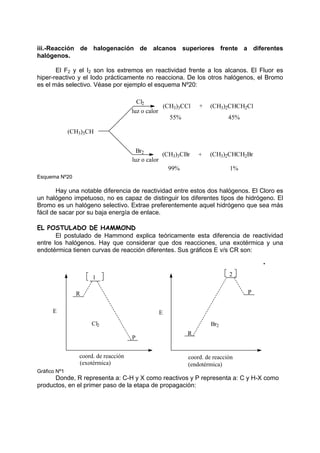 iii.-Reacción de halogenación de alcanos superiores frente a diferentes
halógenos.
El F2 y el I2 son los extremos en reactividad frente a los alcanos. El Fluor es
hiper-reactivo y el Iodo prácticamente no reacciona. De los otros halógenos, el Bromo
es el más selectivo. Véase por ejemplo el esquema Nº20:
99% 1%
55% 45%
+
+
(CH3)3CBr (CH3)2CHCH2Br
(CH3)3CCl (CH3)2CHCH2Cl
(CH3)3CH
Cl2
Br2
luz o calor
luz o calor
Esquema Nº20
Hay una notable diferencia de reactividad entre estos dos halógenos. El Cloro es
un halógeno impetuoso, no es capaz de distinguir los diferentes tipos de hidrógeno. El
Bromo es un halógeno selectivo. Extrae preferentemente aquel hidrógeno que sea más
fácil de sacar por su baja energía de enlace.
EL POSTULADO DE HAMMOND
El postulado de Hammond explica teóricamente esta diferencia de reactividad
entre los halógenos. Hay que considerar que dos reacciones, una exotérmica y una
endotérmica tienen curvas de reacción diferentes. Sus gráficos E v/s CR son:
2
1
(endotérmica)
(exotérmica)
E
E
coord. de reacción
coord. de reacción
Br2
Cl2
P
R
P
R
Gráfico Nº1
Donde, R representa a: C-H y X como reactivos y P representa a: C y H-X como
productos, en el primer paso de la etapa de propagación:
 