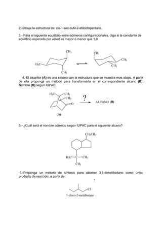 2.-Dibuje la estructura de: cis-1-sec-butil-2-etilciclopentano.
3.- Para el siguiente equilibrio entre isómeros configuracionales, diga si la constante de
equilibrio esperada por usted es mayor o menor que 1.0
CH3 CH3
CH3
CH3
CH3
H3C
4.-El alcanfor (A) es una cetona con la estructura que se muestra mas abajo. A partir
de ella proponga un método para transformarla en el correspondiente alcano (B).
Nombre (B) según IUPAC.
ALCANO
?
(A)
H3C CH3
CH3
O
(B)
5.- ¿Cuál será el nombre correcto según IUPAC para el siguiente alcano?
CH2CH3
C
H3C CH3
CH3
6.-Proponga un método de síntesis para obtener 3,6-dimetiloctano como único
producto de reacción, a partir de:
Cl
1-cloro-2-metilbutano
 