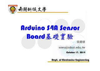 Arduino S4A Sensor 
Board基礎實驗 
吳錫修 
sswu@nkut.edu.tw 
October 17, 2014 
Dept. of Electronics Engineering 
 