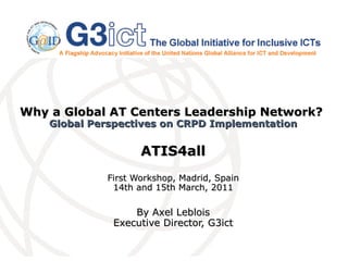 Why a Global AT Centers Leadership Network?  Global Perspectives on CRPD Implementation ATIS4all First Workshop, Madrid, Spain 14th and 15th March, 2011 By Axel Leblois Executive Director, G3ict 