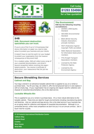 The Environment
                                                           S4B has the following recycling
                                                           accreditations:
                                                               o ISO9001:2000 Quality
                                                                  Standard

                                                               o   ISO14001 Environmental
                                                                   Standard

S4B                                                            o   BSIA (British Security
S4B. Document destruction                                          Industry Association)
specialists you can trust.                                         principle members

                                                               o   FACT (Federation Against
If you're one of the 9 out of 10 businesses that
                                                                   Copyright Theft) accredited
stores information on paper you need to take
action to protect your business and your clients.              o   NAID (National Association
                                                                   for Information Destruction)
It doesn't have to cost the earth nor your budget
                                                                   members
to protect your organisation from the massive
consequences of document theft                                 o   FTA (Freight Transport
                                                                   Association) members
For a modest outlay, S4B will collect every scrap of
your unwanted documentation, and shred it                      o   Licensed by the Data
beyond recognition before recycling into paper-                    Protection Agency
based products. You receive a certificate of                   o   Licensed by the
destruction; your reassurance that the job has                     Environment Agency
been done.



Secure Shredding Services
Cabinet and Bag
Your bag is stored in an attractive lockable cabinet that is supplied to you on a rental or
purchase basis. You fill your bag; we collect it, affix the tamperproof seal on it and replace it
with an empty bag. If your organisation has an ongoing and regular need for collection and
disposal of unwanted documentation, this is the ideal service.

Lockable Wheelie Bin

This is supplied to you on a rental or purchase basis. It's a more robust alternative to the
lockable cabinet. These bins are ideal for tough environments including manufacturing plants
and factories. Like our cabinet and bag service, this is the ideal service if your business has
an on-going need for collection and disposal of unwanted documentation. Although it is a
contracted service, unlike most competitors we don't tie you in to an annual contract. Get in
touch now for a quote.



27-29 Gatwick International Distribution Centre
Cobham Way
Gatwick Road
Crawley
West Sussex
RH10 9RX                                                 http://www.s4b-shredding.co.uk/
 