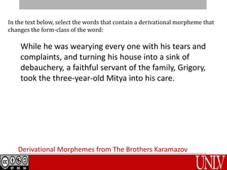 Derivational Morphemes from The Brothers Karamazov
In the text below, select the words that contain a derivational morpheme that
changes the form-class of the word:
While he was wearying every one with his tears and
complaints, and turning his house into a sink of
debauchery, a faithful servant of the family, Grigory,
took the three-year-old Mitya into his care.
 