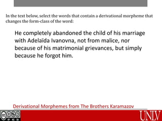 Derivational Morphemes from The Brothers Karamazov
In the text below, select the words that contain a derivational morpheme that
changes the form-class of the word:
He completely abandoned the child of his marriage
with Adelaïda Ivanovna, not from malice, nor
because of his matrimonial grievances, but simply
because he forgot him.
 